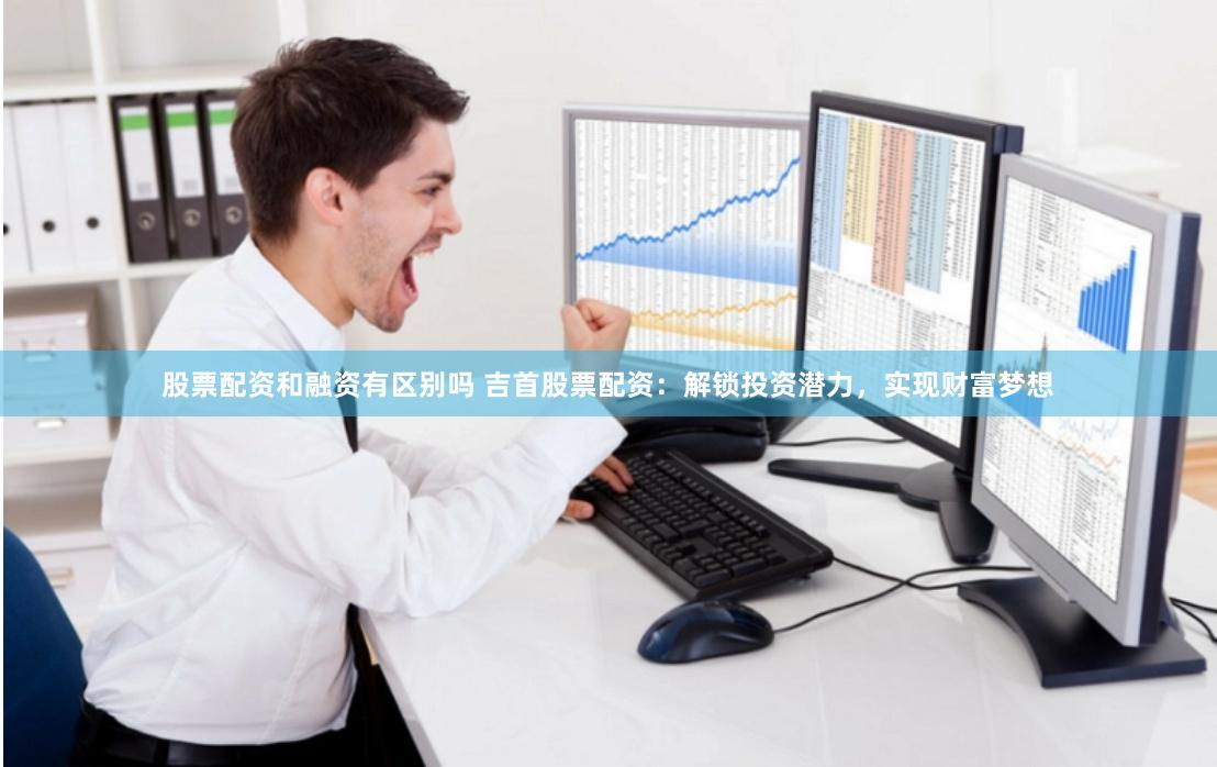 股票配资和融资有区别吗 吉首股票配资：解锁投资潜力，实现财富梦想