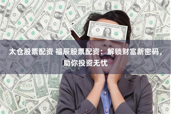 太仓股票配资 福辰股票配资：解锁财富新密码，助你投资无忧