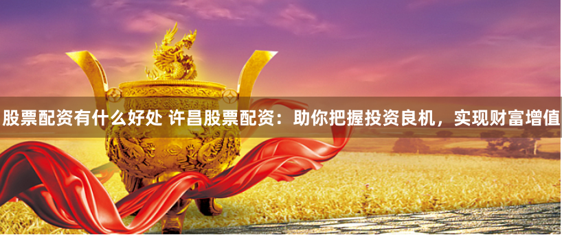 股票配资有什么好处 许昌股票配资：助你把握投资良机，实现财富增值