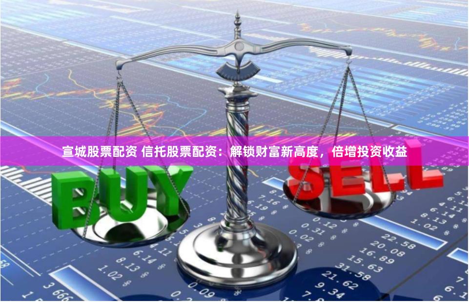 宣城股票配资 信托股票配资：解锁财富新高度，倍增投资收益