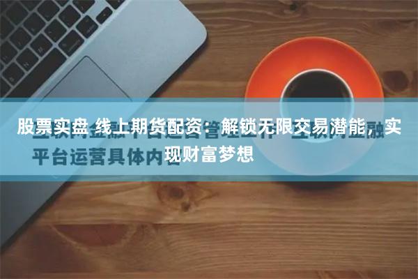 股票实盘 线上期货配资：解锁无限交易潜能，实现财富梦想