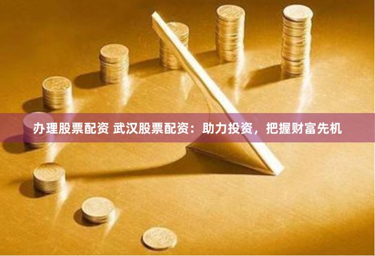 办理股票配资 武汉股票配资：助力投资，把握财富先机