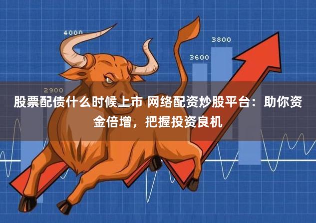股票配债什么时候上市 网络配资炒股平台：助你资金倍增，把握投资良机