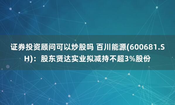 证券投资顾问可以炒股吗 百川能源(600681.SH)：股东贤达实业拟减持不超3%股份