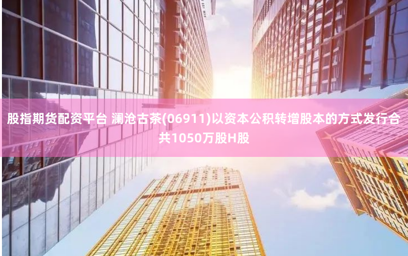股指期货配资平台 澜沧古茶(06911)以资本公积转增股本的方式发行合共1050万股H股
