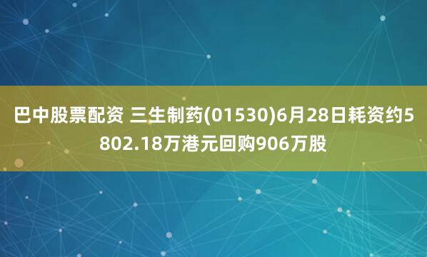 巴中股票配资 三生制药(01530)6月28日耗资约5802.18万港元回购906万股