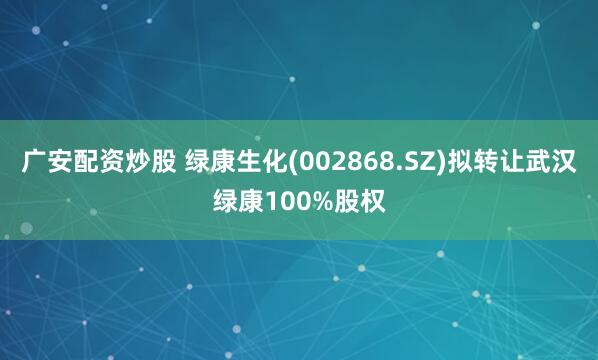 广安配资炒股 绿康生化(002868.SZ)拟转让武汉绿康100%股权