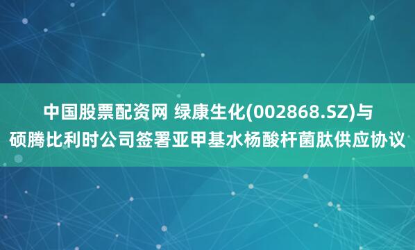 中国股票配资网 绿康生化(002868.SZ)与硕腾比利时公司签署亚甲基水杨酸杆菌肽供应协议