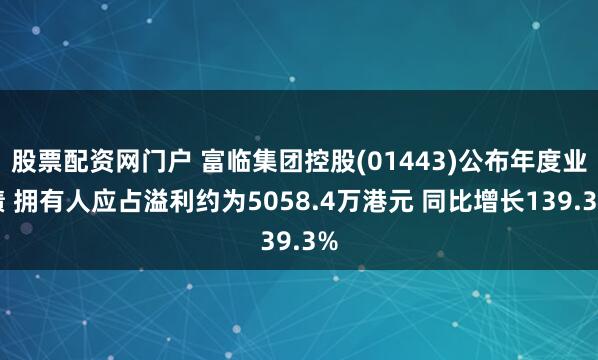 股票配资网门户 富临集团控股(01443)公布年度业绩 拥有人应占溢利约为5058.4万港元 同比增长139.3%