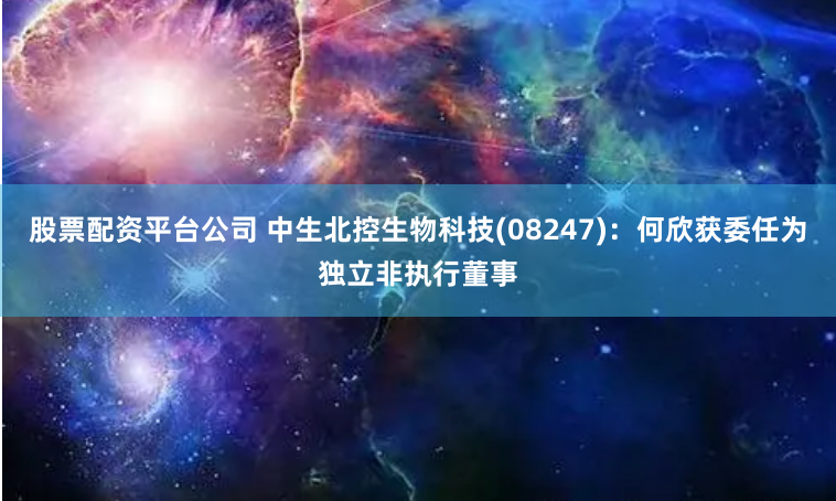 股票配资平台公司 中生北控生物科技(08247)：何欣获委任为独立非执行董事