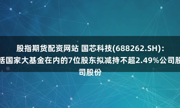 股指期货配资网站 国芯科技(688262.SH)：包括国家大基金在内的7位股东拟减持不超2.49%公司股份
