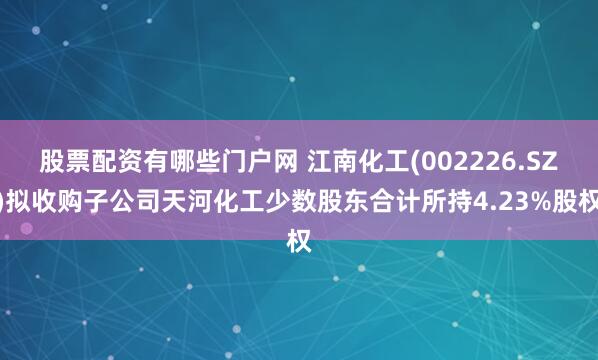 股票配资有哪些门户网 江南化工(002226.SZ)拟收购子公司天河化工少数股东合计所持4.23%股权
