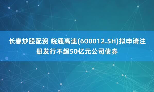 长春炒股配资 皖通高速(600012.SH)拟申请注册发行不超50亿元公司债券