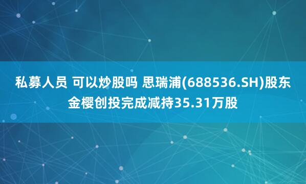 私募人员 可以炒股吗 思瑞浦(688536.SH)股东金樱创投完成减持35.31万股