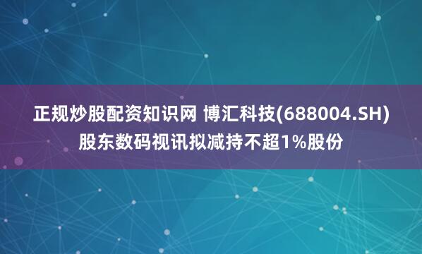正规炒股配资知识网 博汇科技(688004.SH)股东数码视讯拟减持不超1%股份
