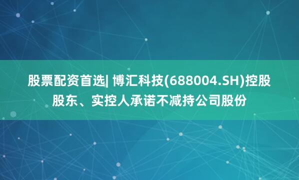 股票配资首选| 博汇科技(688004.SH)控股股东、实控人承诺不减持公司股份