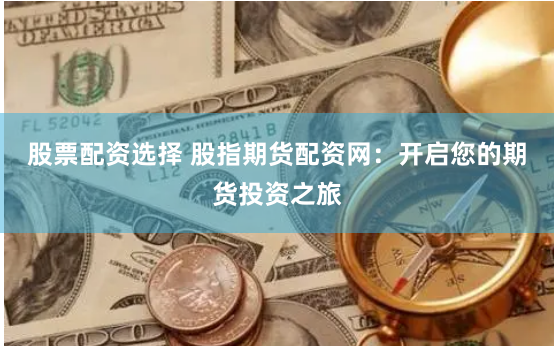 股票配资选择 股指期货配资网：开启您的期货投资之旅