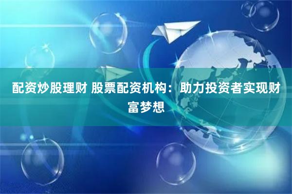 配资炒股理财 股票配资机构：助力投资者实现财富梦想
