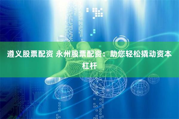 遵义股票配资 永州股票配资：助您轻松撬动资本杠杆