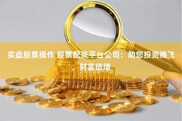 实盘股票操作 股票配资平台公司：助您投资腾飞，财富倍增