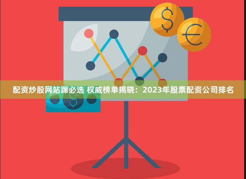 配资炒股网站蹿必选 权威榜单揭晓：2023年股票配资公司排名
