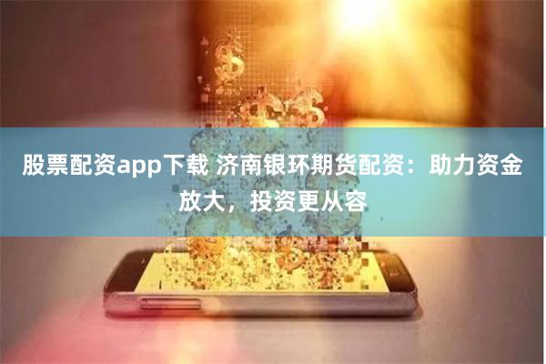 股票配资app下载 济南银环期货配资：助力资金放大，投资更从容