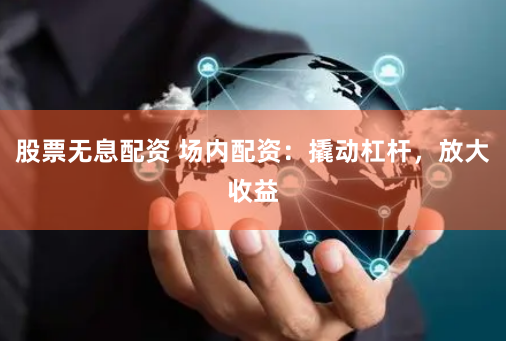 股票无息配资 场内配资：撬动杠杆，放大收益