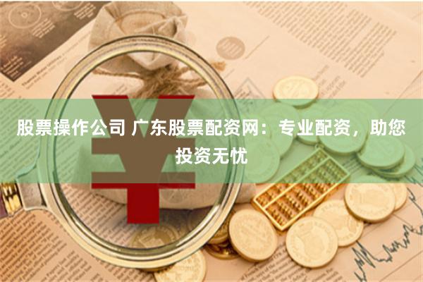股票操作公司 广东股票配资网：专业配资，助您投资无忧