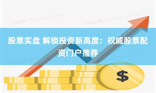 股票实盘 解锁投资新高度：权威股票配资门户推荐