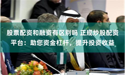 股票配资和融资有区别吗 正规炒股配资平台：助您资金杠杆，提升投资收益