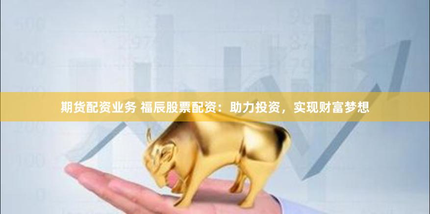 期货配资业务 福辰股票配资:助力投资,实现财富梦想