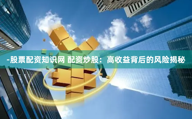 -股票配资知识网 配资炒股：高收益背后的风险揭秘