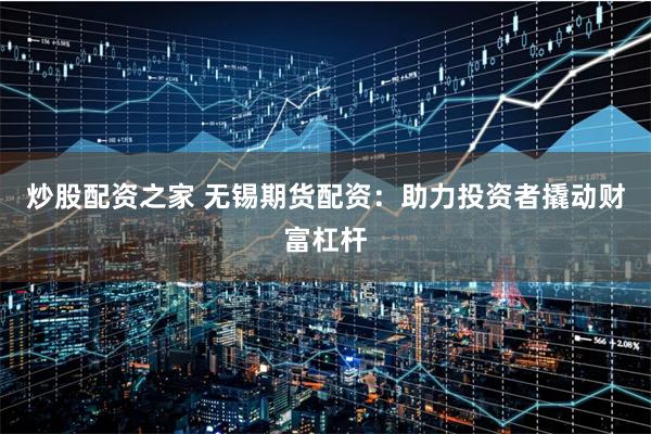 炒股配资之家 无锡期货配资：助力投资者撬动财富杠杆