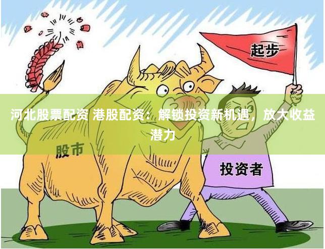 河北股票配资 港股配资：解锁投资新机遇，放大收益潜力