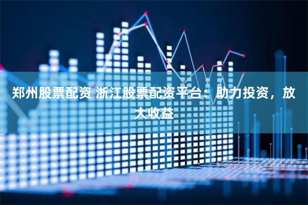 郑州股票配资 浙江股票配资平台：助力投资，放大收益