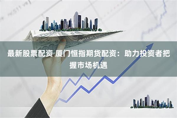 最新股票配资 厦门恒指期货配资：助力投资者把握市场机遇