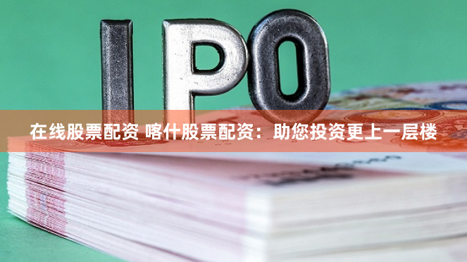 在线股票配资 喀什股票配资：助您投资更上一层楼