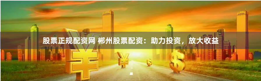 股票正规配资网 郴州股票配资：助力投资，放大收益