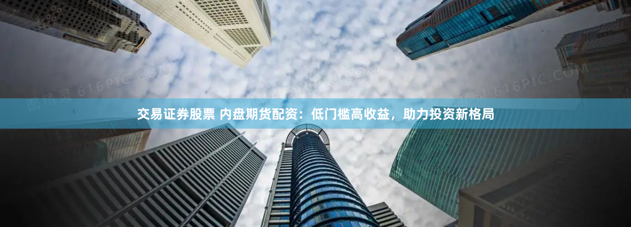交易证券股票 内盘期货配资：低门槛高收益，助力投资新格局