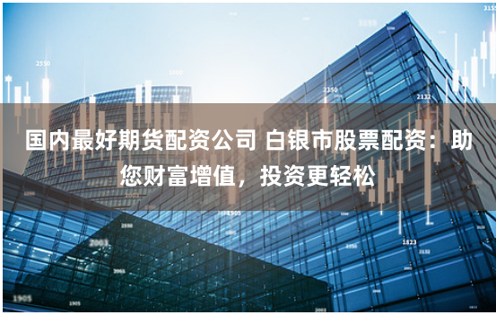 国内最好期货配资公司 白银市股票配资：助您财富增值，投资更轻松