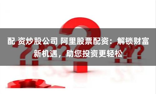 配 资炒股公司 阿里股票配资：解锁财富新机遇，助您投资更轻松
