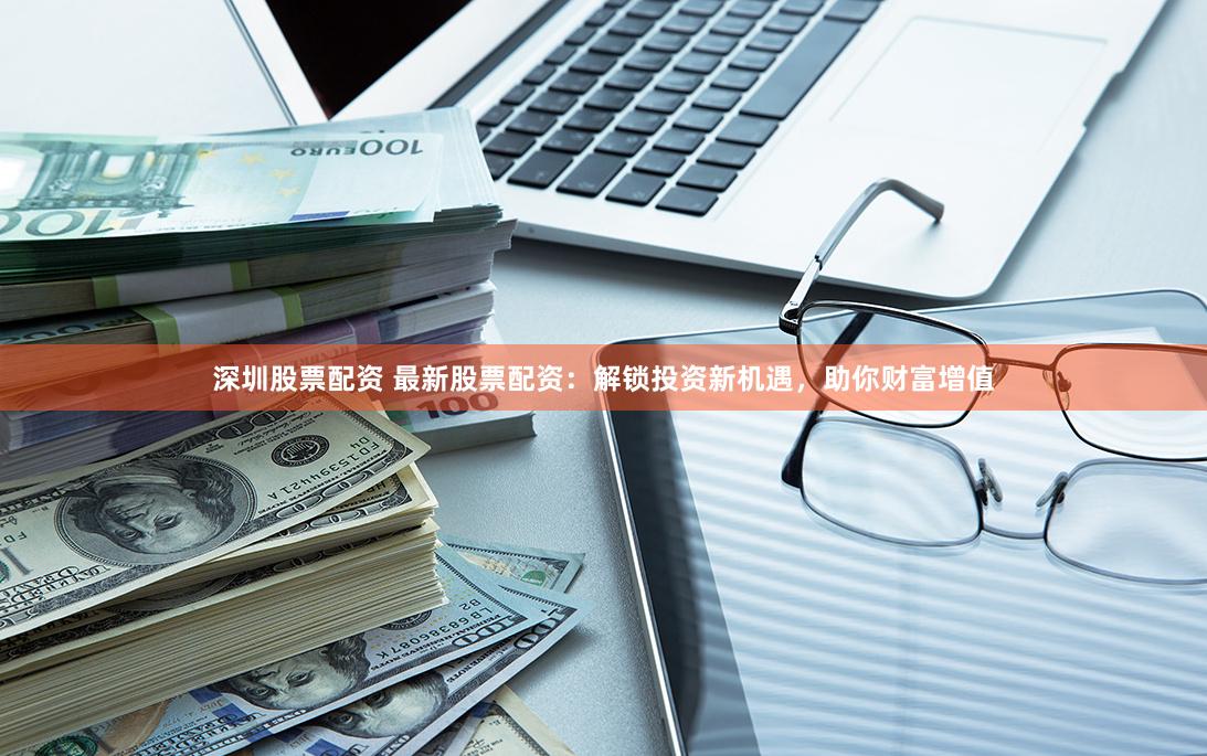 深圳股票配资 最新股票配资：解锁投资新机遇，助你财富增值