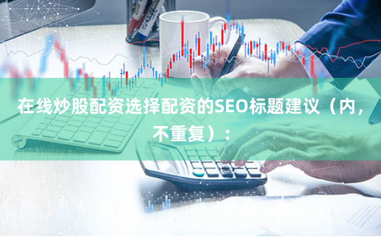 在线炒股配资选择配资的SEO标题建议（内，不重复）：